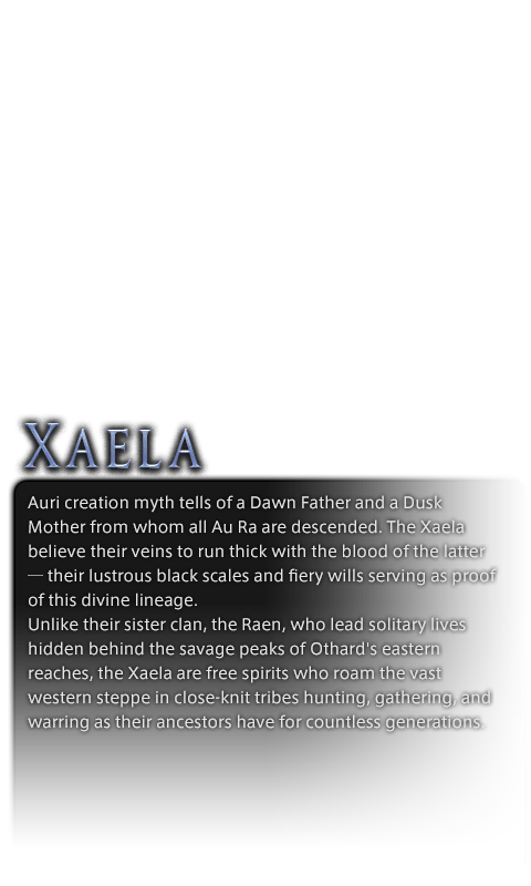 Auri creation myth tells of a Dawn Father and a Dusk Mother from whom all Au Ra are descended. The Xaela believe their veins to run thick with the blood of the latter─their lustrous black scales and fiery wills serving as proof of this divine lineage.<br />Unlike their sister clan, the Raen, who lead solitary lives hidden behind the savage peaks of Othard's eastern reaches, the Xaela are free spirits who roam the vast western steppe in close-knit tribes hunting, gathering, and warring as their ancestors have for countless generations.